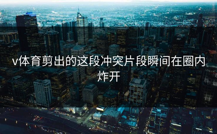 v体育剪出的这段冲突片段瞬间在圈内炸开