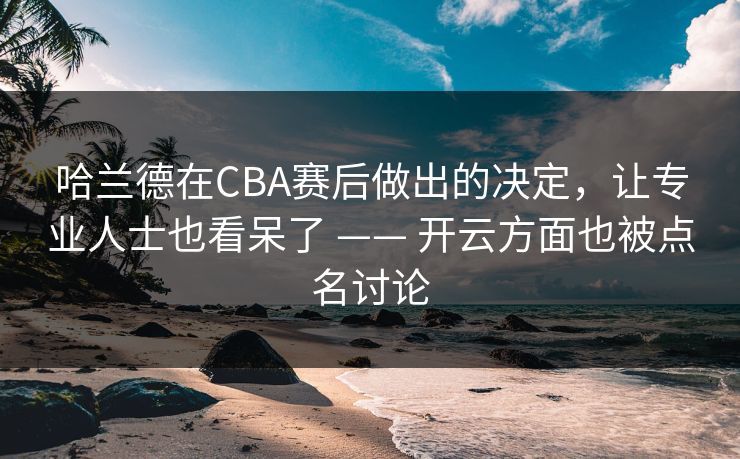 哈兰德在CBA赛后做出的决定，让专业人士也看呆了 —— 开云方面也被点名讨论