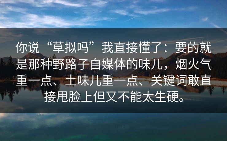 你说“草拟吗”我直接懂了:要的就是那种野路子自媒体的味儿,烟火气重一点、土味儿重一点、关键词敢直接甩脸上但又不能太生硬。 你说“草拟吗”我直接懂了:要的就是那种野路子自媒体的味儿,烟火气重一点、土味儿重一点、关键词敢直接甩脸上但又不能太生硬。