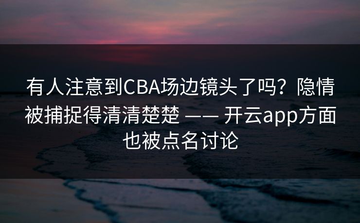 有人注意到CBA场边镜头了吗？隐情被捕捉得清清楚楚 —— 开云app方面也被点名讨论
