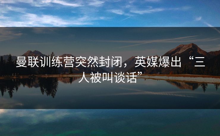 曼联训练营突然封闭，英媒爆出“三人被叫谈话”