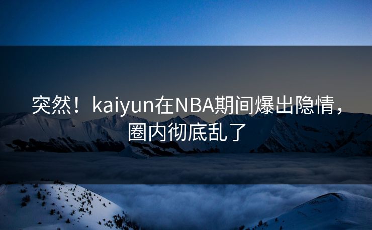 突然！kaiyun在NBA期间爆出隐情，圈内彻底乱了