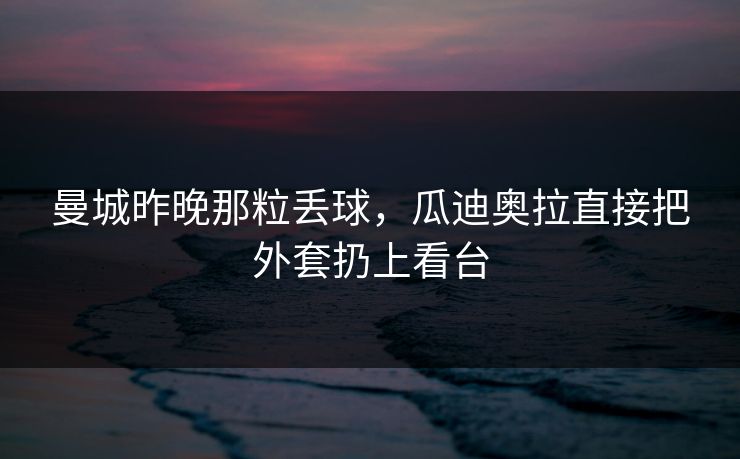 曼城昨晚那粒丢球，瓜迪奥拉直接把外套扔上看台