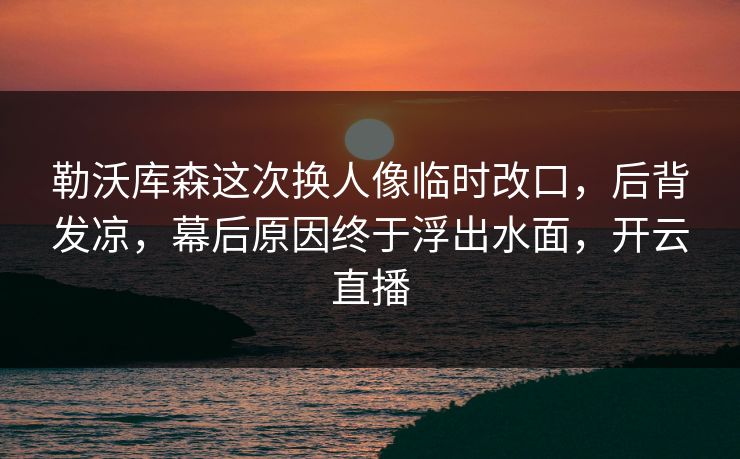 勒沃库森这次换人像临时改口，后背发凉，幕后原因终于浮出水面，开云直播