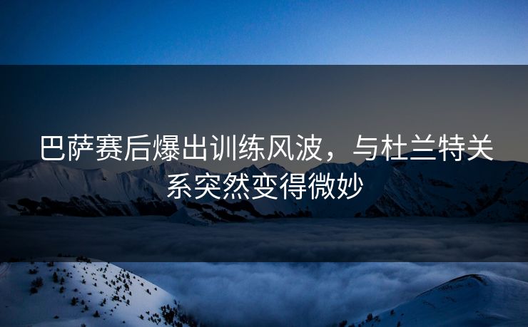 巴萨赛后爆出训练风波，与杜兰特关系突然变得微妙