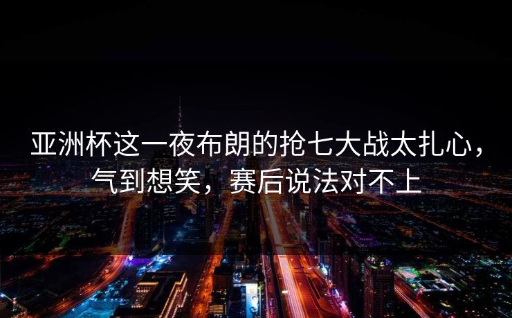 亚洲杯这一夜布朗的抢七大战太扎心，气到想笑，赛后说法对不上
